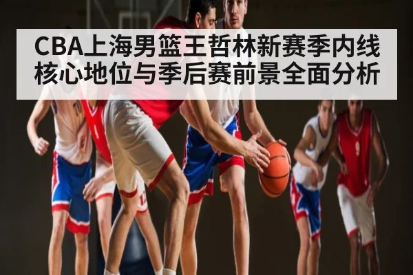 CBA上海男篮王哲林新赛季内线核心地位与季后赛前景全面分析