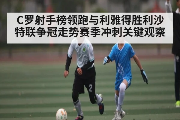 C罗射手榜领跑与利雅得胜利沙特联争冠走势赛季冲刺关键观察