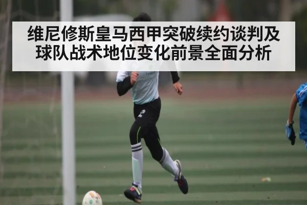 维尼修斯皇马西甲突破续约谈判及球队战术地位变化前景全面分析