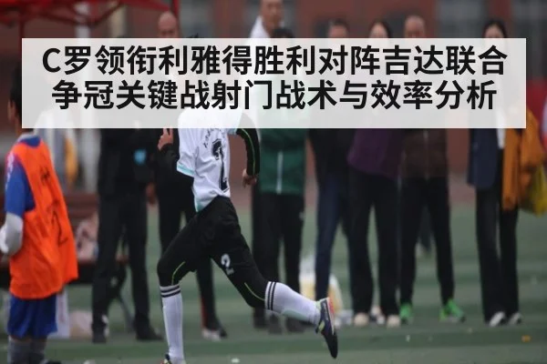 C罗领衔利雅得胜利对阵吉达联合争冠关键战射门战术与效率分析